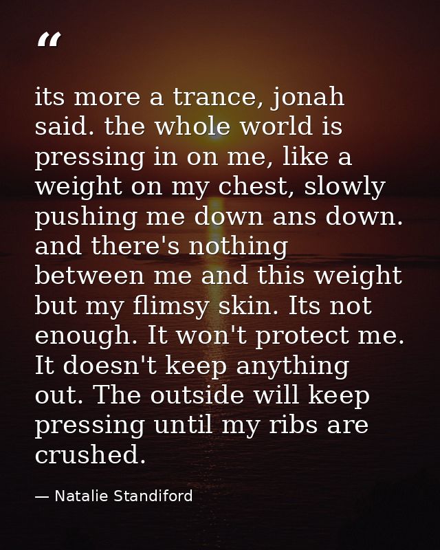 its more a trance, jonah said. the whole world is pressing in on me, like a weight on my chest, slowly pushing me down a — Natalie Standiford