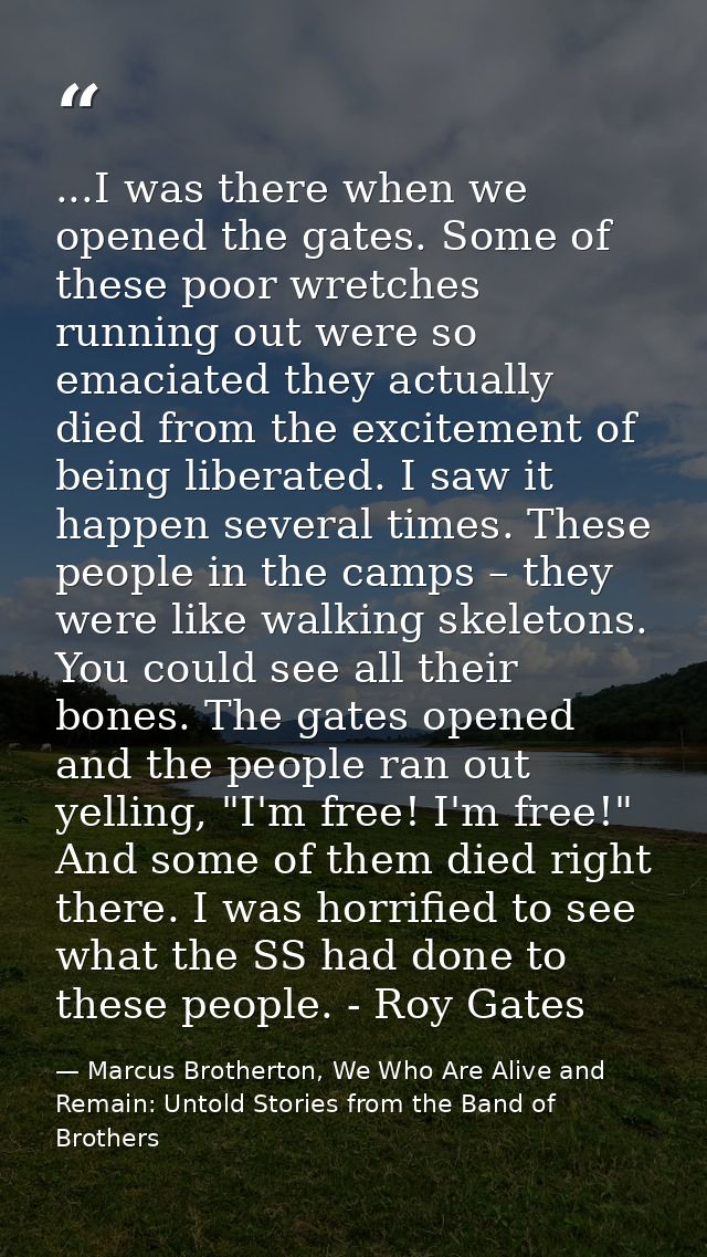 ...I was there when we opened the gates. Some of these poor wretches running out were so emaciated they actually died fr — Marcus Brotherton, We Who Are Alive and Remain: Untold Stories from the Band of Brothers