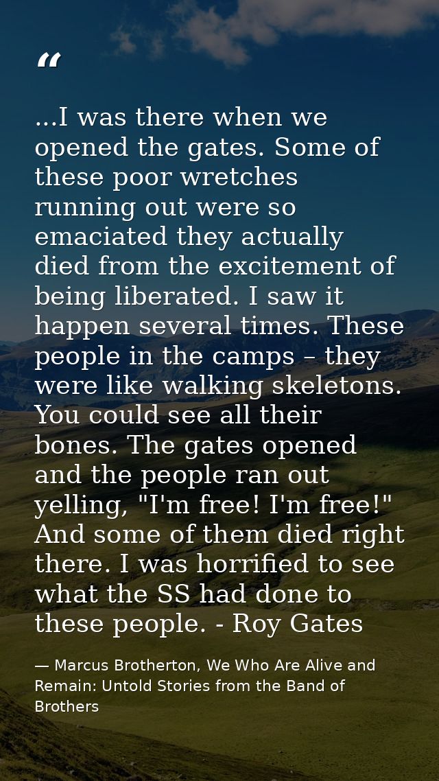 ...I was there when we opened the gates. Some of these poor wretches running out were so emaciated they actually died fr — Marcus Brotherton, We Who Are Alive and Remain: Untold Stories from the Band of Brothers