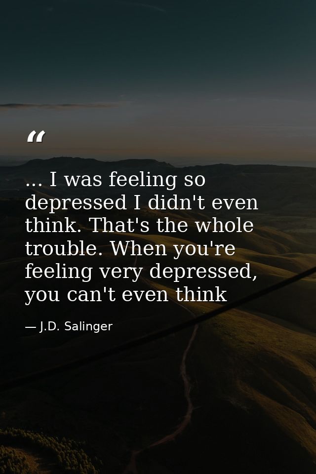 ... I was feeling so depressed I didn't even think. That's the whole trouble. When you're feeling very depressed, you ca — J.D. Salinger