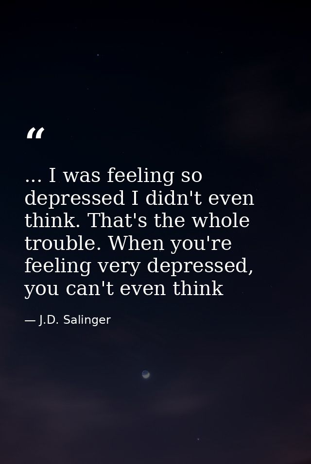 ... I was feeling so depressed I didn't even think. That's the whole trouble. When you're feeling very depressed, you ca — J.D. Salinger