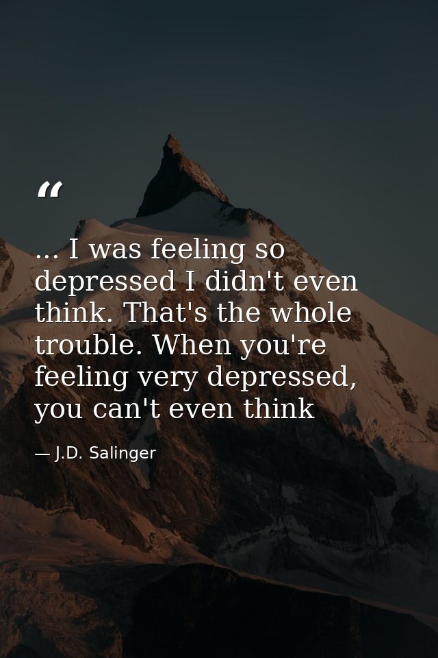 ... I was feeling so depressed I didn't even think. That's the whole trouble. When you're feeling very depressed, you ca — J.D. Salinger