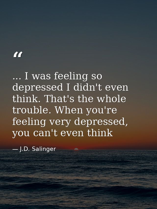 ... I was feeling so depressed I didn't even think. That's the whole trouble. When you're feeling very depressed, you ca — J.D. Salinger