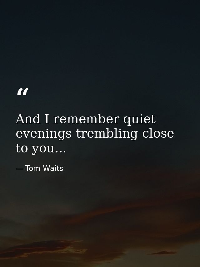 And I remember quiet evenings trembling close to you... — Tom Waits