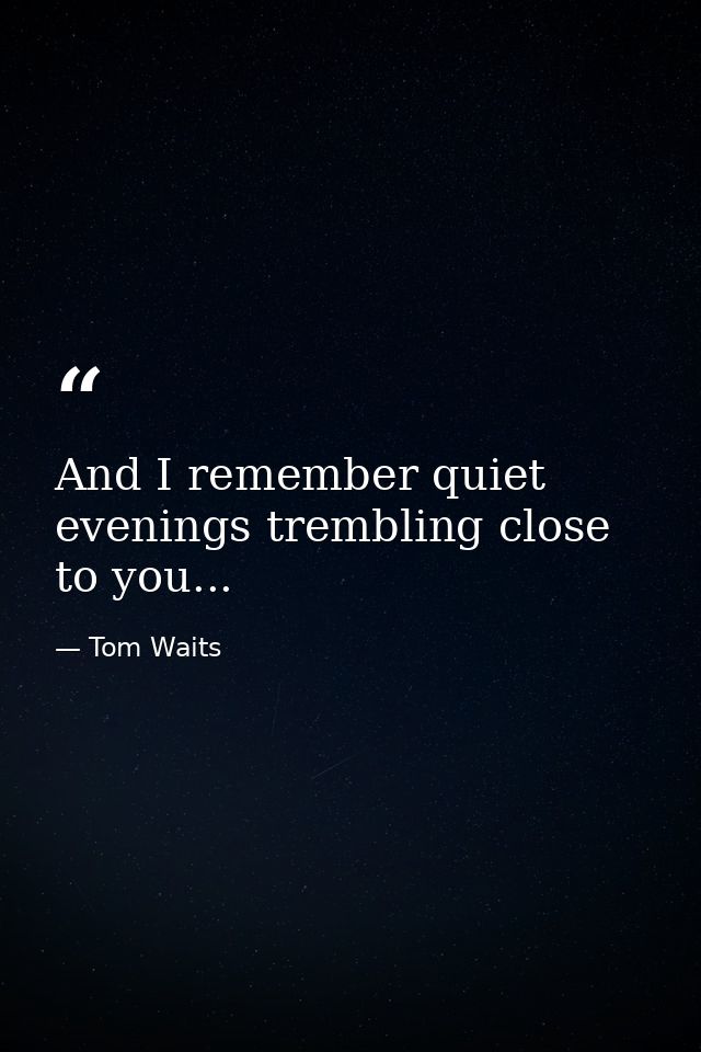 And I remember quiet evenings trembling close to you... — Tom Waits