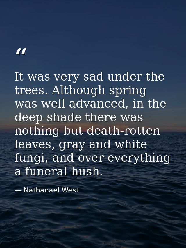 It was very sad under the trees. Although spring was well advanced, in the deep shade there was nothing but death-rotten — Nathanael West