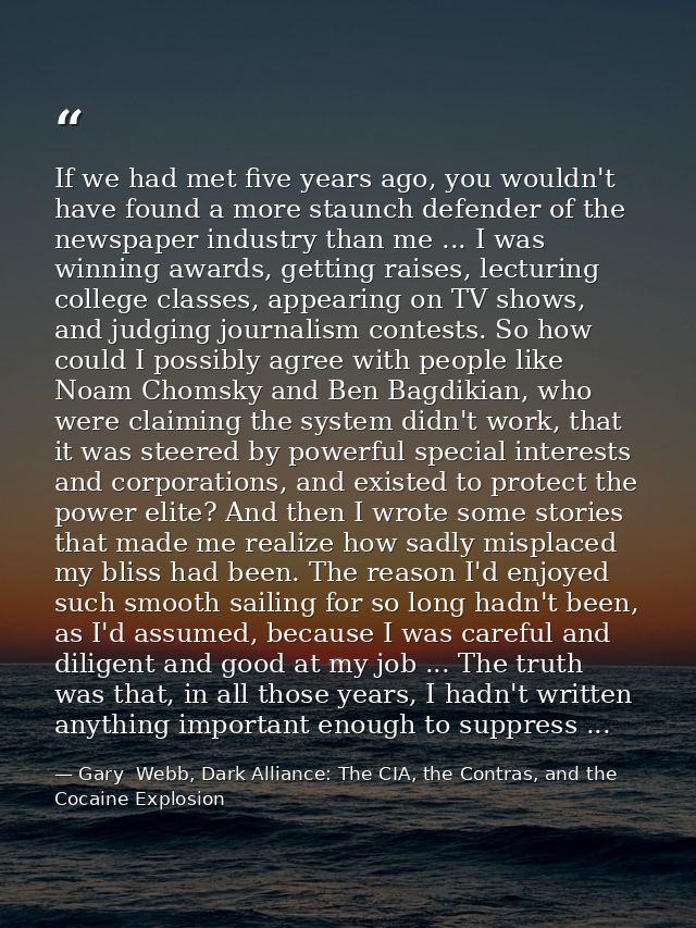 If we had met five years ago, you wouldn't have found a more staunch defender of the newspaper industry than me ... I wa — Gary  Webb, Dark Alliance: The CIA, the Contras, and the Cocaine Explosion