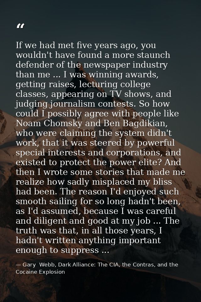 If we had met five years ago, you wouldn't have found a more staunch defender of the newspaper industry than me ... I wa — Gary  Webb, Dark Alliance: The CIA, the Contras, and the Cocaine Explosion