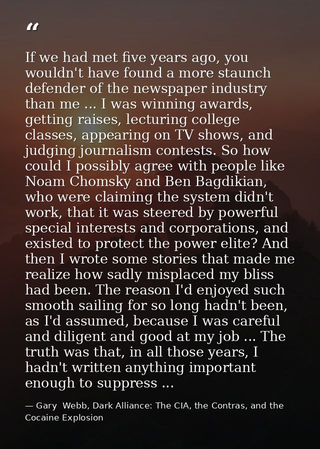 If we had met five years ago, you wouldn't have found a more staunch defender of the newspaper industry than me ... I wa — Gary  Webb, Dark Alliance: The CIA, the Contras, and the Cocaine Explosion