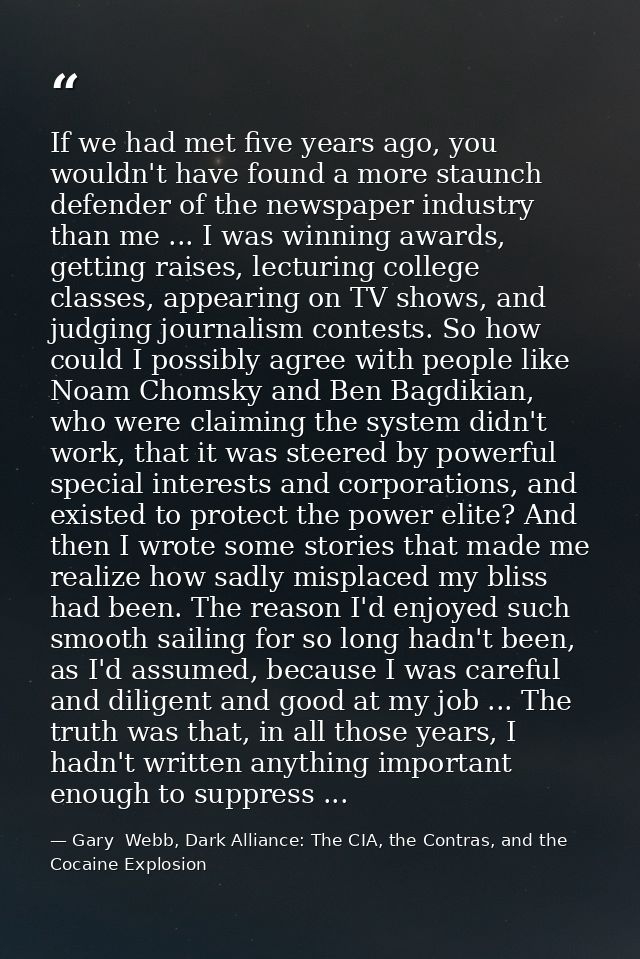 If we had met five years ago, you wouldn't have found a more staunch defender of the newspaper industry than me ... I wa — Gary  Webb, Dark Alliance: The CIA, the Contras, and the Cocaine Explosion
