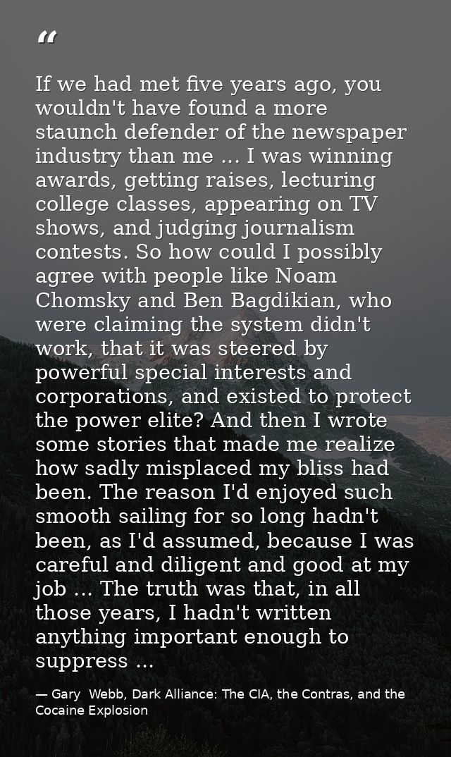 If we had met five years ago, you wouldn't have found a more staunch defender of the newspaper industry than me ... I wa — Gary  Webb, Dark Alliance: The CIA, the Contras, and the Cocaine Explosion