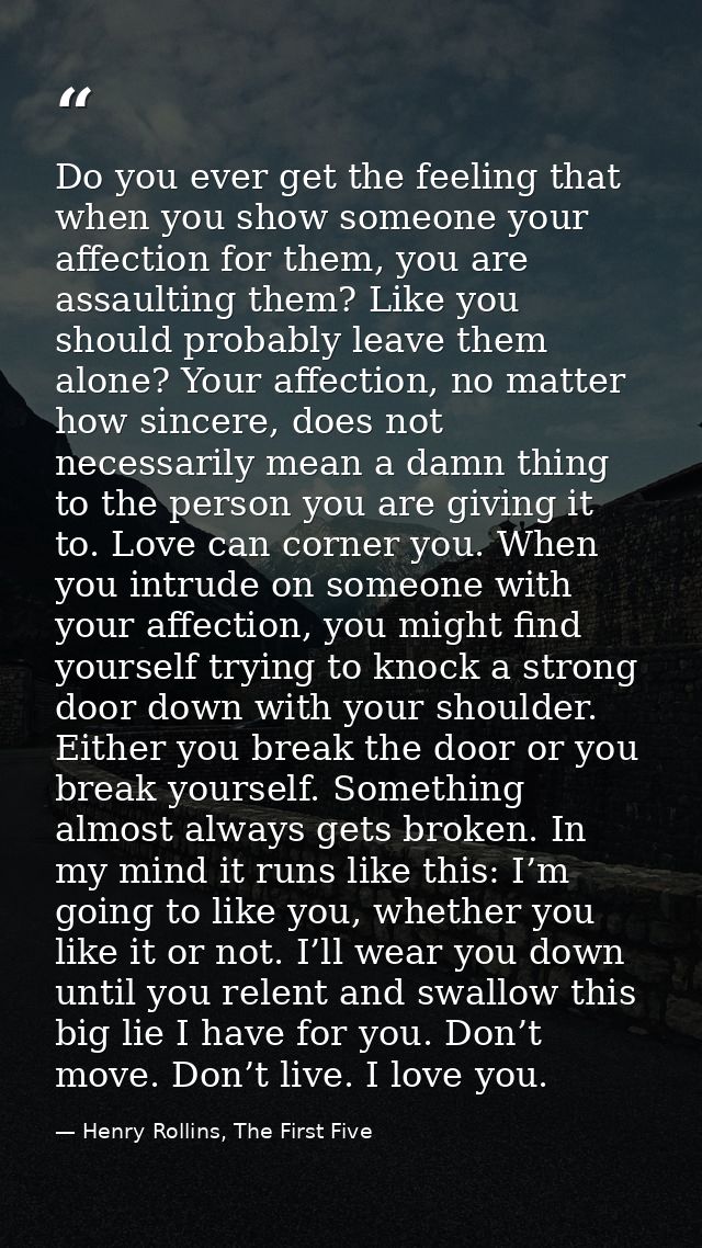 Do you ever get the feeling that when you show someone your affection for them, you are assaulting them? Like you should — Henry Rollins, The First Five