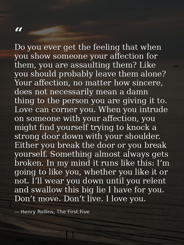 Do you ever get the feeling that when you show someone your affection for them, you are assaulting them? Like you should — Henry Rollins, The First Five