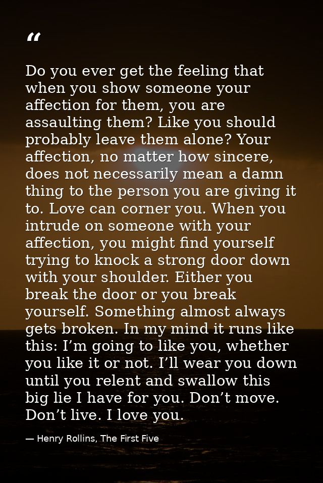 Do you ever get the feeling that when you show someone your affection for them, you are assaulting them? Like you should — Henry Rollins, The First Five