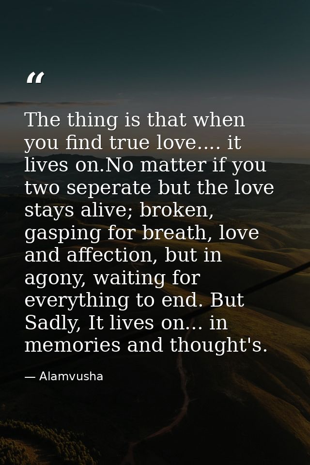 The thing is that when you find true love.... it lives on.No matter if you two seperate but the love stays alive; broken — Alamvusha