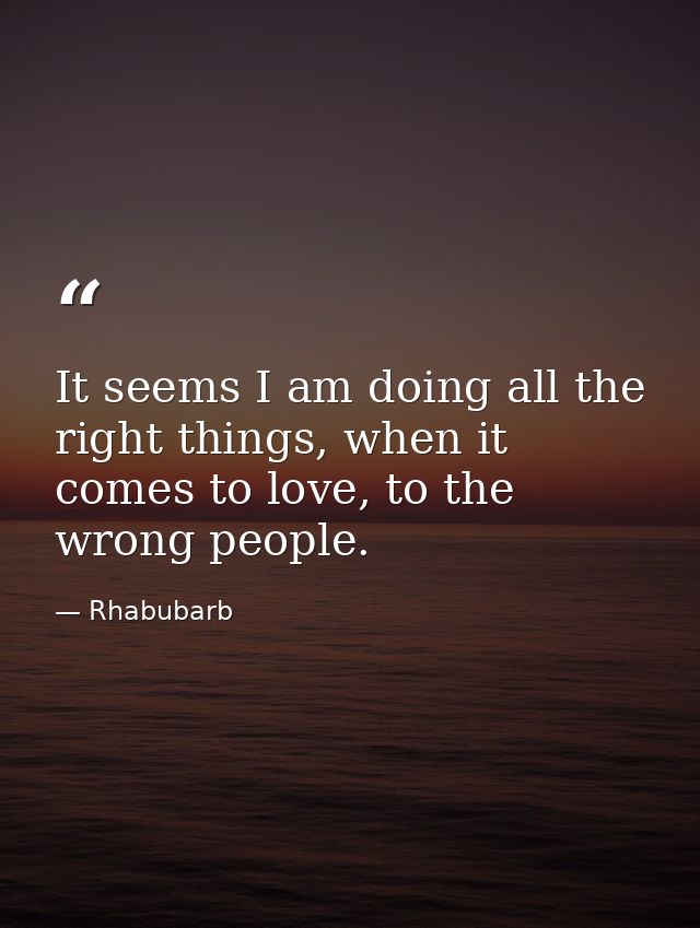 It seems I am doing all the right things, when it comes to love, to the wrong people. — Rhabubarb
