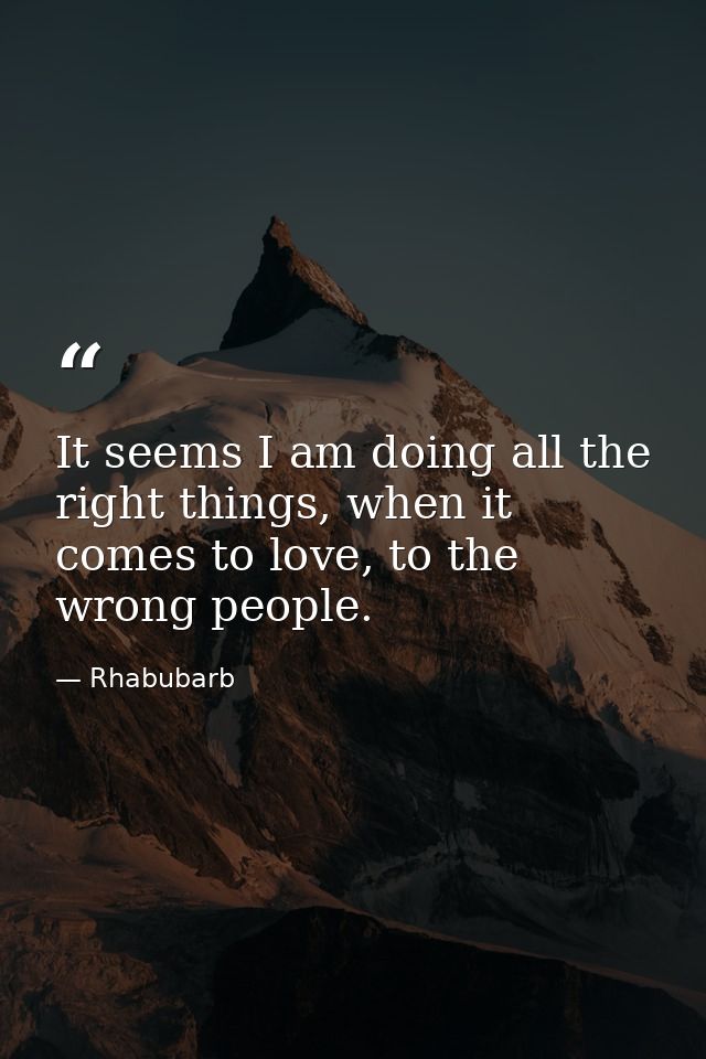It seems I am doing all the right things, when it comes to love, to the wrong people. — Rhabubarb