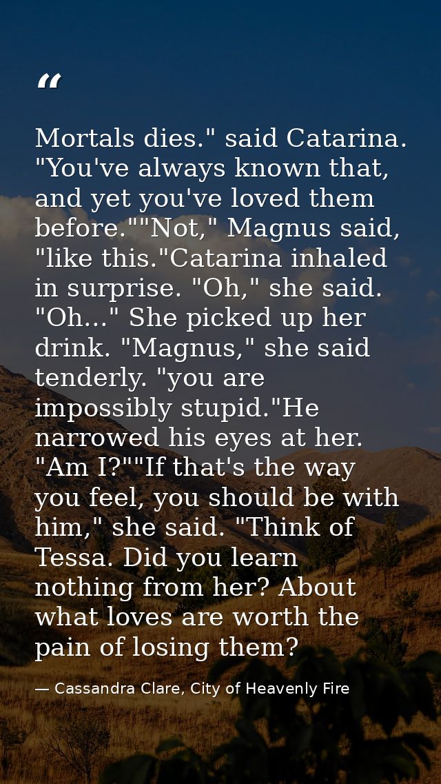 Mortals dies." said Catarina. "You've always known that, and yet you've loved them before.""Not," Magnus said, "like thi — Cassandra Clare, City of Heavenly Fire