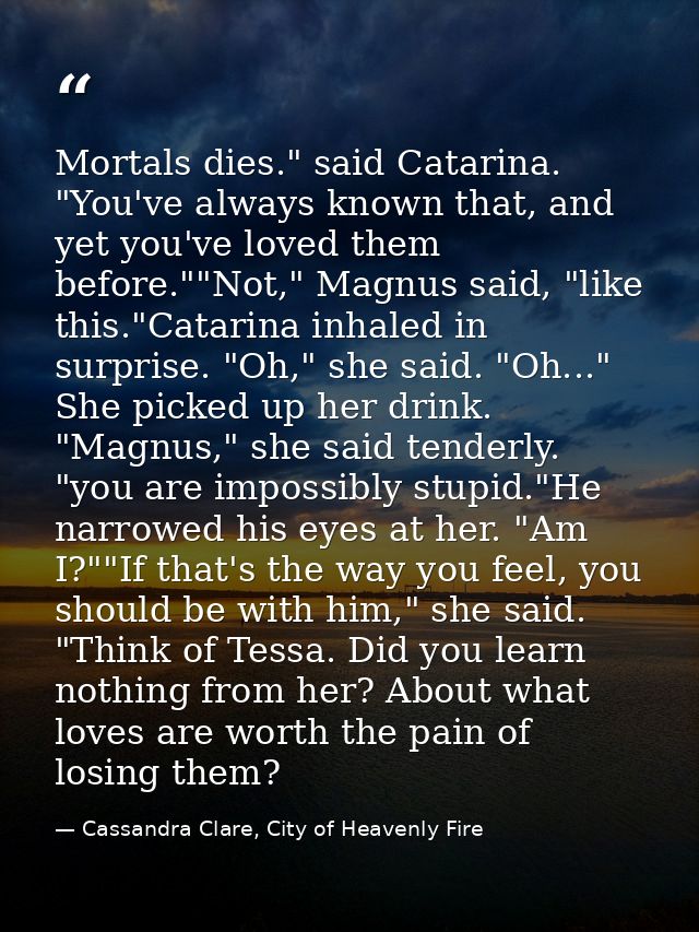 Mortals dies." said Catarina. "You've always known that, and yet you've loved them before.""Not," Magnus said, "like thi — Cassandra Clare, City of Heavenly Fire