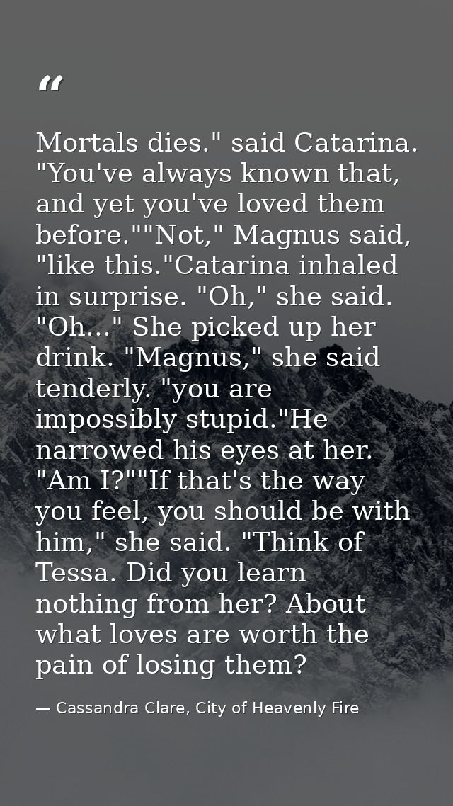 Mortals dies." said Catarina. "You've always known that, and yet you've loved them before.""Not," Magnus said, "like thi — Cassandra Clare, City of Heavenly Fire
