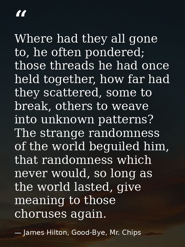 Where had they all gone to, he often pondered; those threads he had once held together, how far had they scattered, some — James Hilton, Good-Bye, Mr. Chips