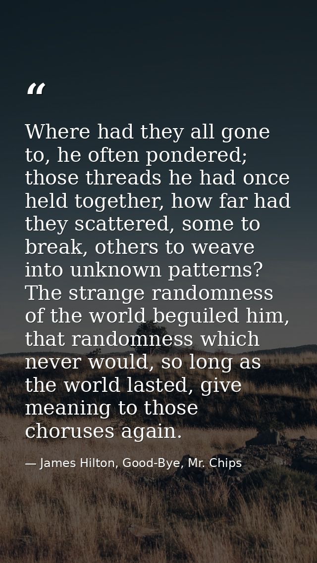 Where had they all gone to, he often pondered; those threads he had once held together, how far had they scattered, some — James Hilton, Good-Bye, Mr. Chips