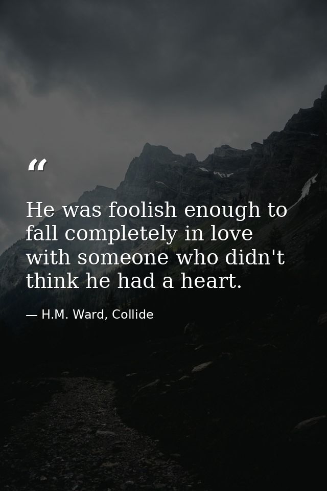 He was foolish enough to fall completely in love with someone who didn't think he had a heart. — H.M. Ward, Collide