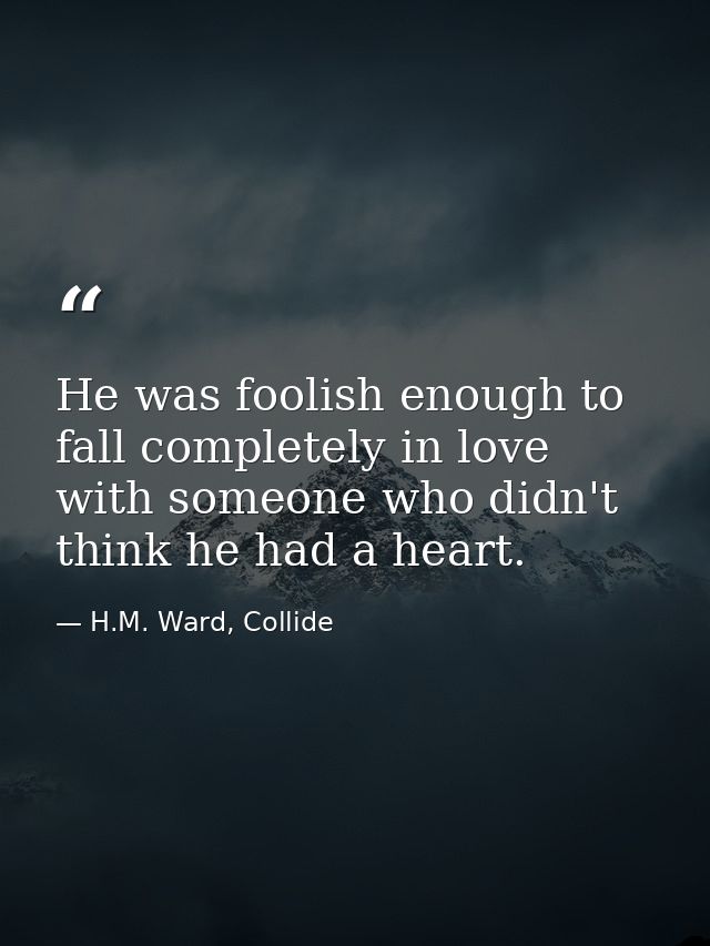 He was foolish enough to fall completely in love with someone who didn't think he had a heart. — H.M. Ward, Collide