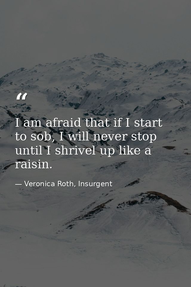 I am afraid that if I start to sob, I will never stop until I shrivel up like a raisin. — Veronica Roth, Insurgent