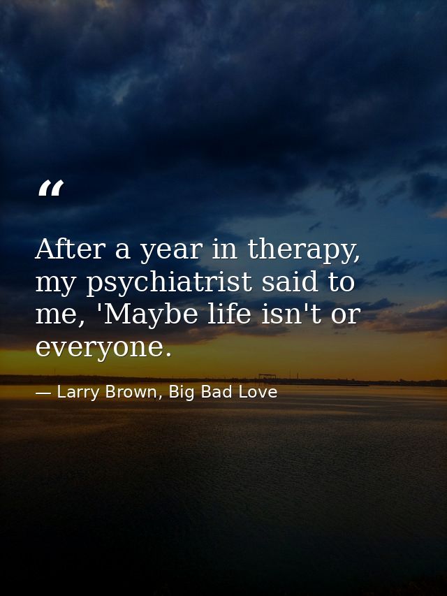 After a year in therapy, my psychiatrist said to me, 'Maybe life isn't or everyone. — Larry Brown, Big Bad Love