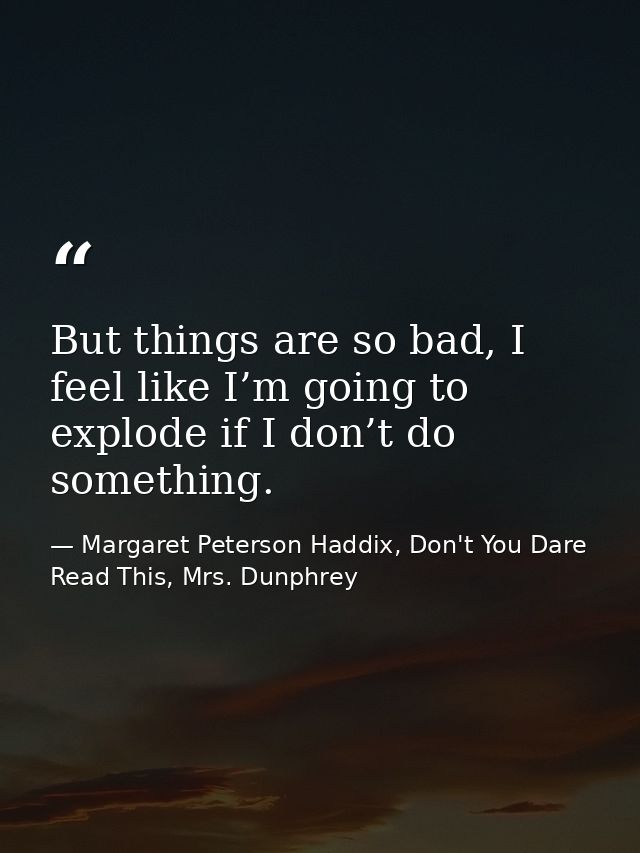 But things are so bad, I feel like I’m going to explode if I don’t do something. — Margaret Peterson Haddix, Don't You Dare Read This, Mrs. Dunphrey