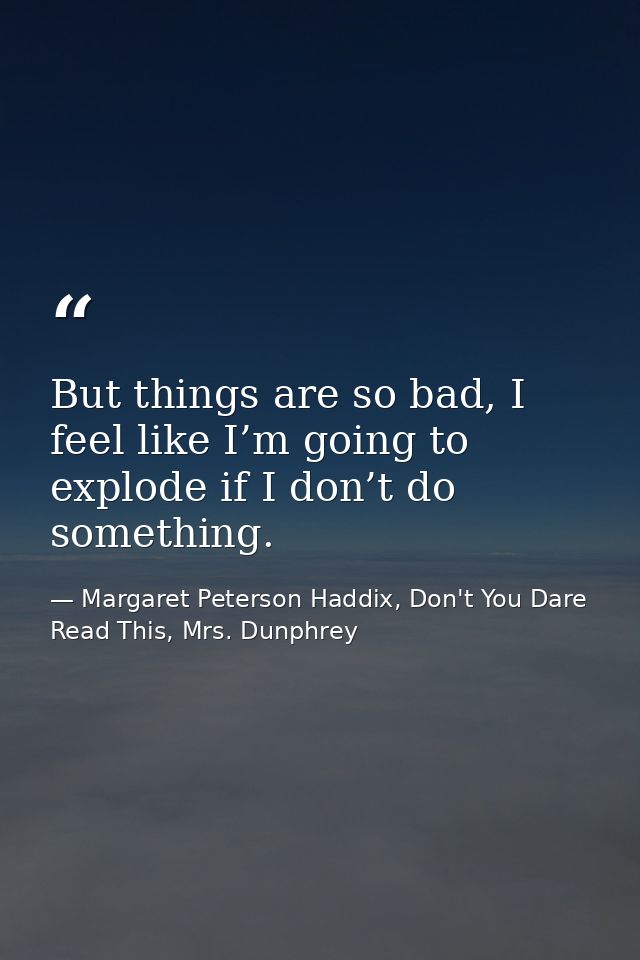 But things are so bad, I feel like I’m going to explode if I don’t do something. — Margaret Peterson Haddix, Don't You Dare Read This, Mrs. Dunphrey