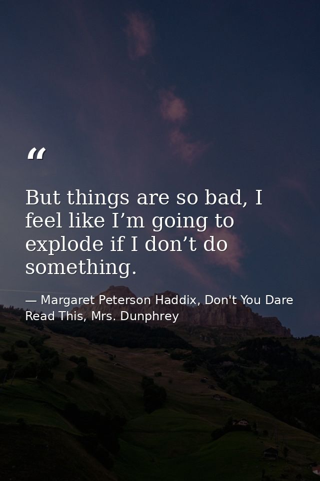 But things are so bad, I feel like I’m going to explode if I don’t do something. — Margaret Peterson Haddix, Don't You Dare Read This, Mrs. Dunphrey