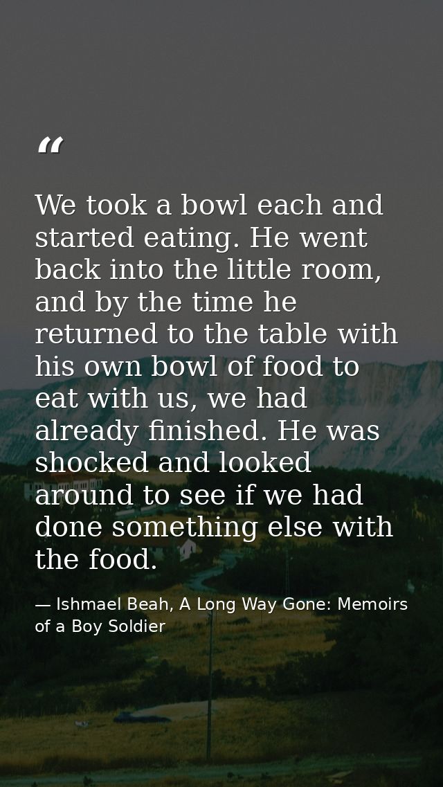 We took a bowl each and started eating. He went back into the little room, and by the time he returned to the table with — Ishmael Beah, A Long Way Gone: Memoirs of a Boy Soldier