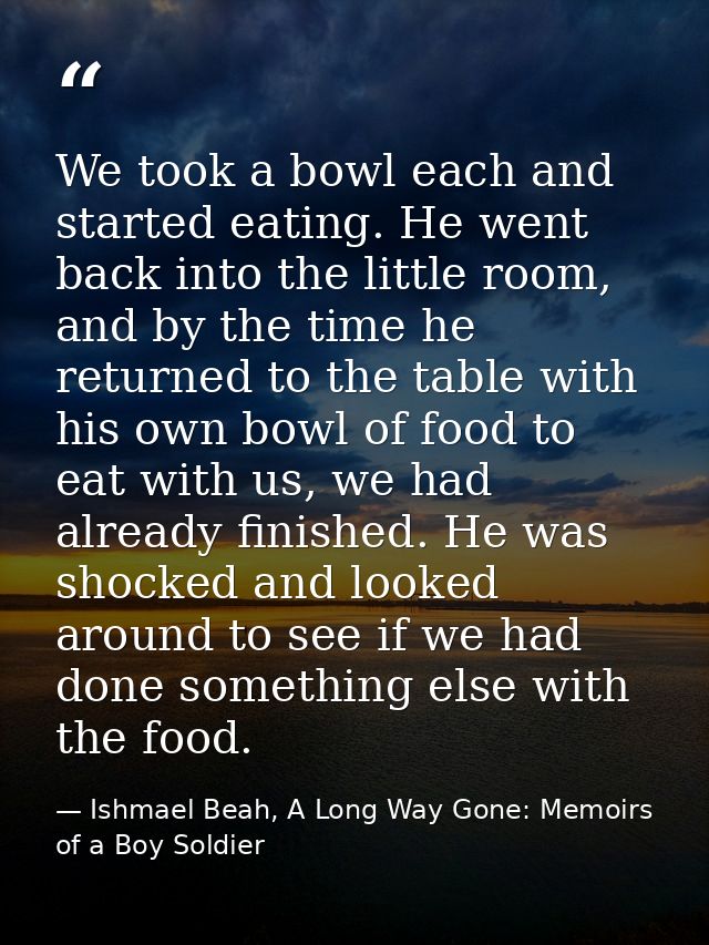 We took a bowl each and started eating. He went back into the little room, and by the time he returned to the table with — Ishmael Beah, A Long Way Gone: Memoirs of a Boy Soldier