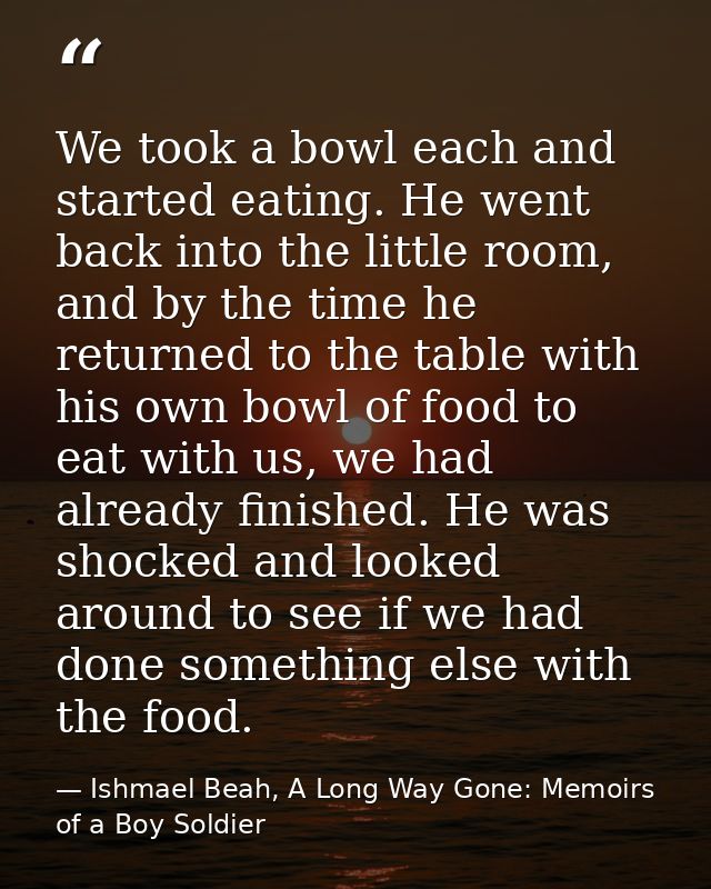 We took a bowl each and started eating. He went back into the little room, and by the time he returned to the table with — Ishmael Beah, A Long Way Gone: Memoirs of a Boy Soldier