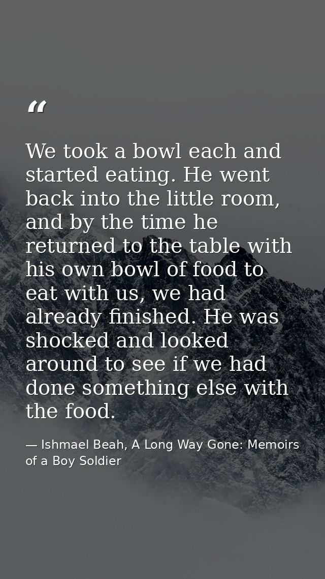 We took a bowl each and started eating. He went back into the little room, and by the time he returned to the table with — Ishmael Beah, A Long Way Gone: Memoirs of a Boy Soldier