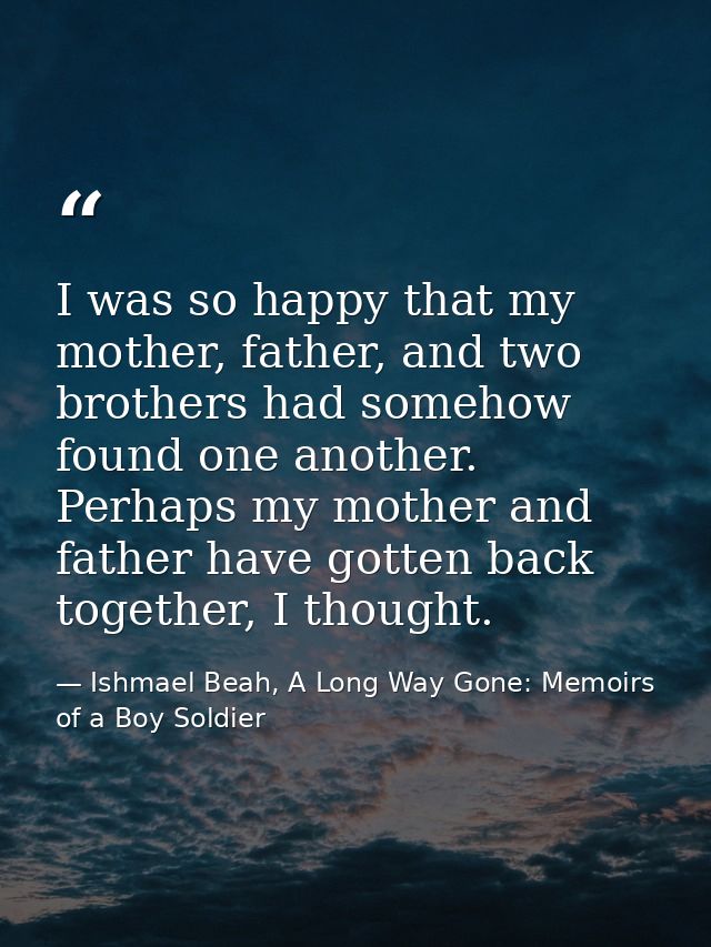 I was so happy that my mother, father, and two brothers had somehow found one another. Perhaps my mother and father have — Ishmael Beah, A Long Way Gone: Memoirs of a Boy Soldier