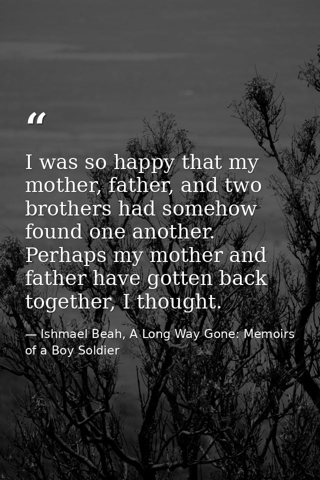 I was so happy that my mother, father, and two brothers had somehow found one another. Perhaps my mother and father have — Ishmael Beah, A Long Way Gone: Memoirs of a Boy Soldier