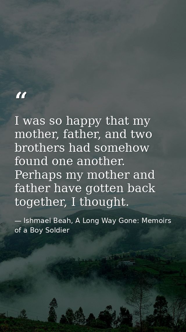 I was so happy that my mother, father, and two brothers had somehow found one another. Perhaps my mother and father have — Ishmael Beah, A Long Way Gone: Memoirs of a Boy Soldier