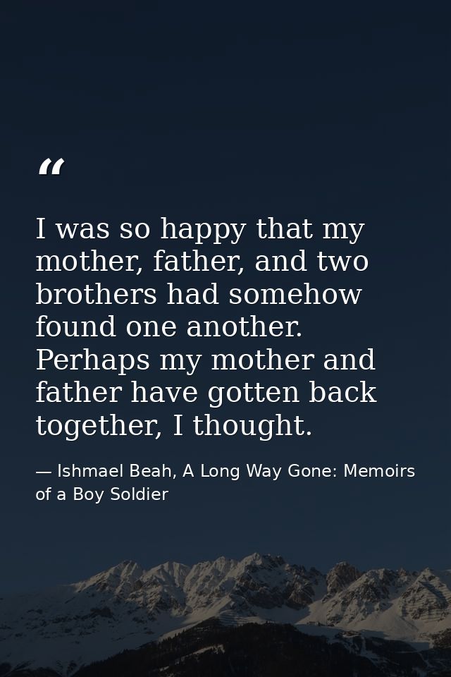 I was so happy that my mother, father, and two brothers had somehow found one another. Perhaps my mother and father have — Ishmael Beah, A Long Way Gone: Memoirs of a Boy Soldier