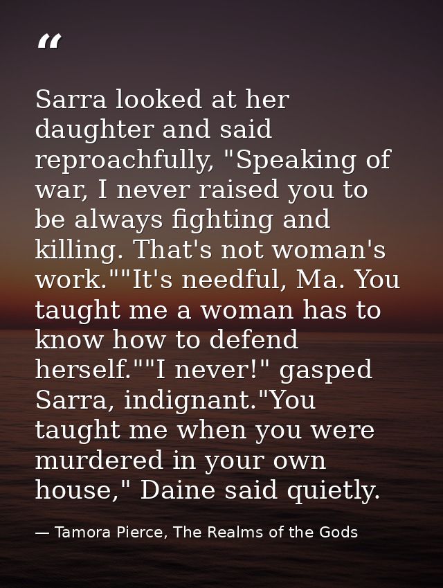 Sarra looked at her daughter and said reproachfully, "Speaking of war, I never raised you to be always fighting and kill — Tamora Pierce, The Realms of the Gods