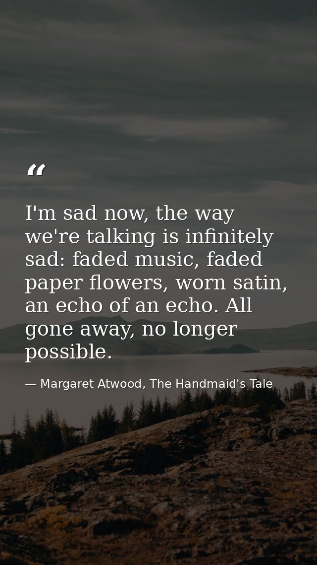I'm sad now, the way we're talking is infinitely sad: faded music, faded paper flowers, worn satin, an echo of an echo.  — Margaret Atwood, The Handmaid's Tale