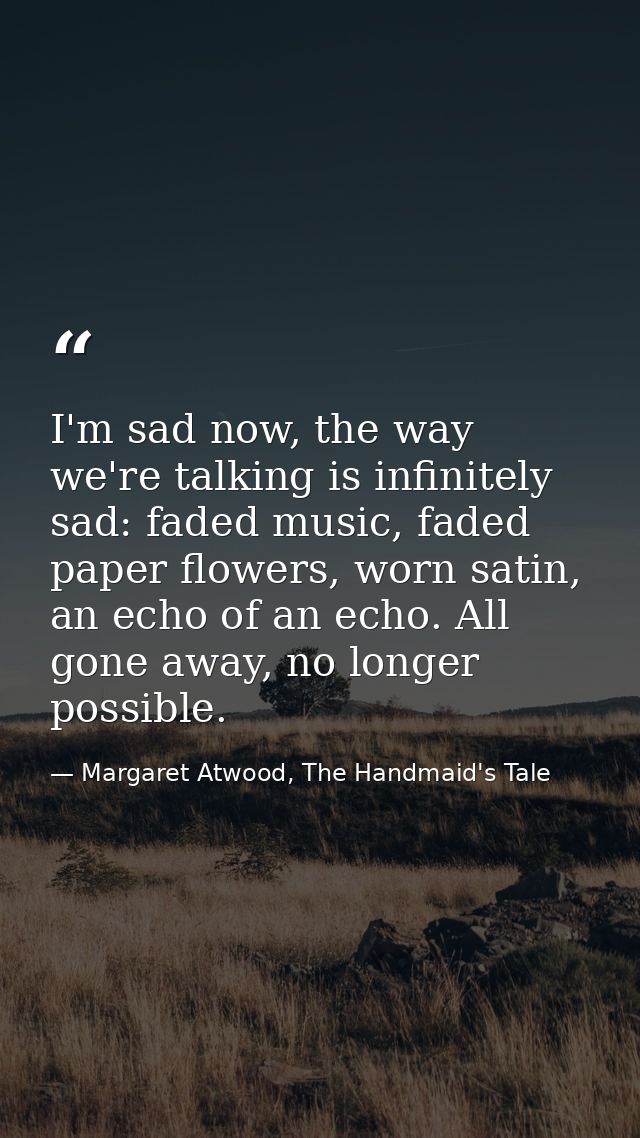 I'm sad now, the way we're talking is infinitely sad: faded music, faded paper flowers, worn satin, an echo of an echo.  — Margaret Atwood, The Handmaid's Tale