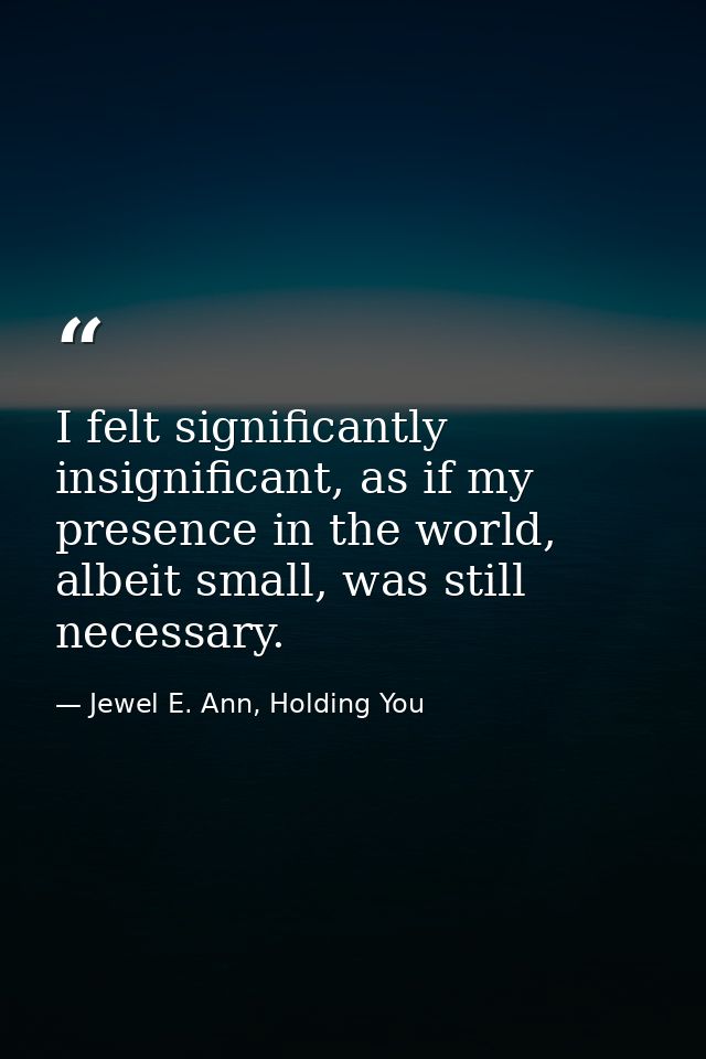 I felt significantly insignificant, as if my presence in the world, albeit small, was still necessary. — Jewel E. Ann, Holding You