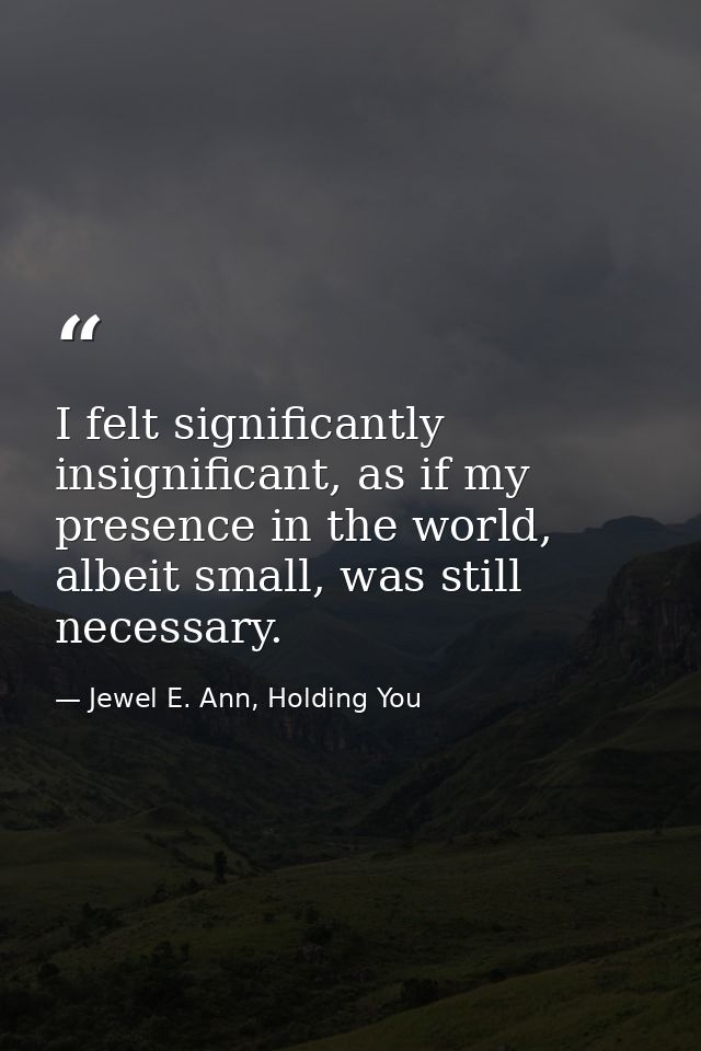 I felt significantly insignificant, as if my presence in the world, albeit small, was still necessary. — Jewel E. Ann, Holding You