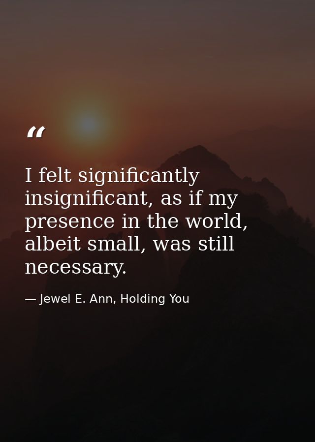 I felt significantly insignificant, as if my presence in the world, albeit small, was still necessary. — Jewel E. Ann, Holding You