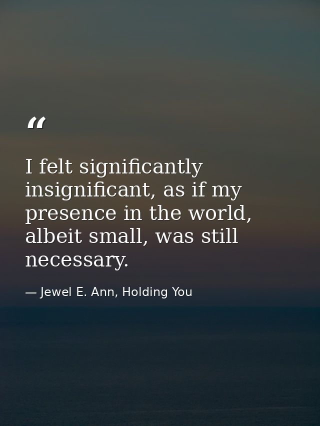 I felt significantly insignificant, as if my presence in the world, albeit small, was still necessary. — Jewel E. Ann, Holding You