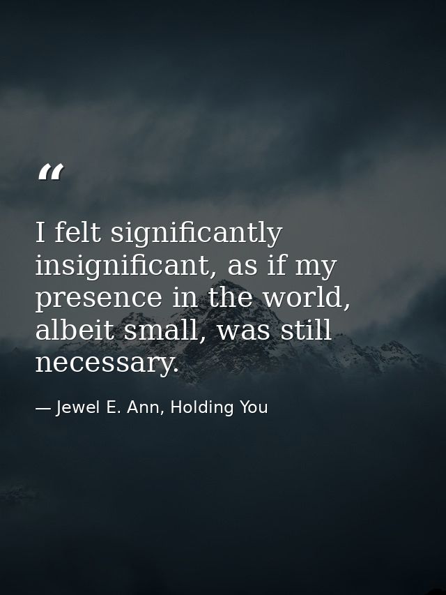 I felt significantly insignificant, as if my presence in the world, albeit small, was still necessary. — Jewel E. Ann, Holding You
