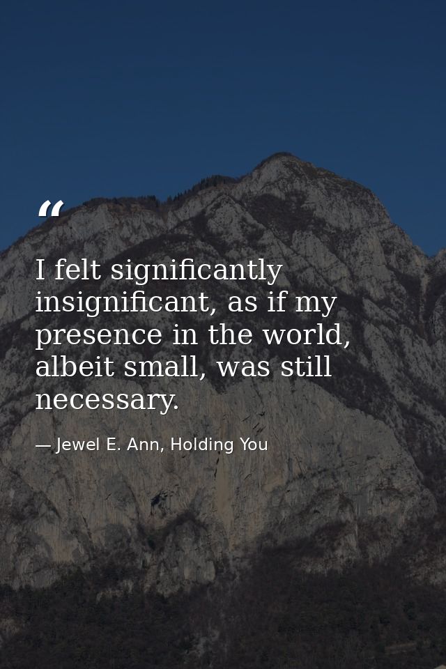 I felt significantly insignificant, as if my presence in the world, albeit small, was still necessary. — Jewel E. Ann, Holding You